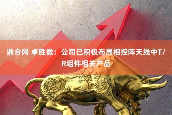 鼎合网 卓胜微：公司已积极布局相控阵天线中T/R组件相关产品