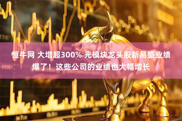 恒牛网 大增超300% 光模块龙头股新易盛业绩爆了！这些公司的业绩也大幅增长