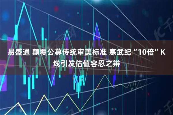 易盛通 颠覆公募传统审美标准 寒武纪“10倍”K线引发估值容忍之辩