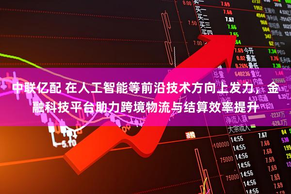 中联亿配 在人工智能等前沿技术方向上发力，金融科技平台助力跨境物流与结算效率提升