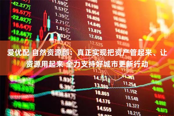 爱优配 自然资源部：真正实现把资产管起来、让资源用起来 全力支持好城市更新行动