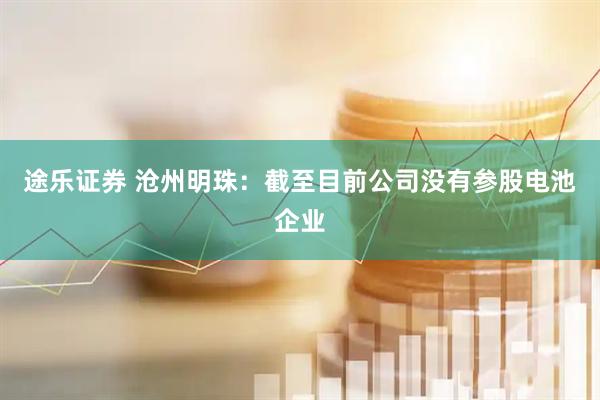 途乐证券 沧州明珠：截至目前公司没有参股电池企业