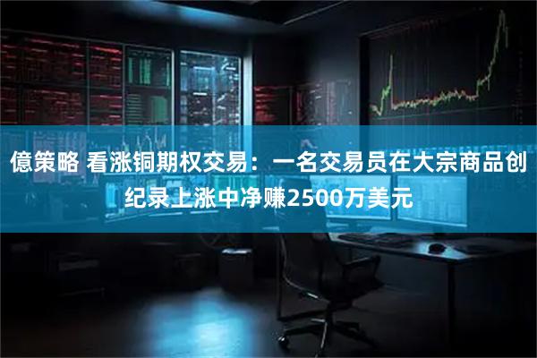 億策略 看涨铜期权交易：一名交易员在大宗商品创纪录上涨中净赚2500万美元