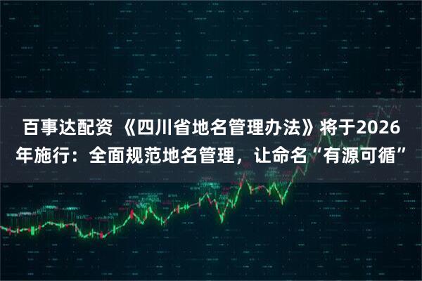百事达配资 《四川省地名管理办法》将于2026年施行：全面规范地名管理，让命名“有源可循”