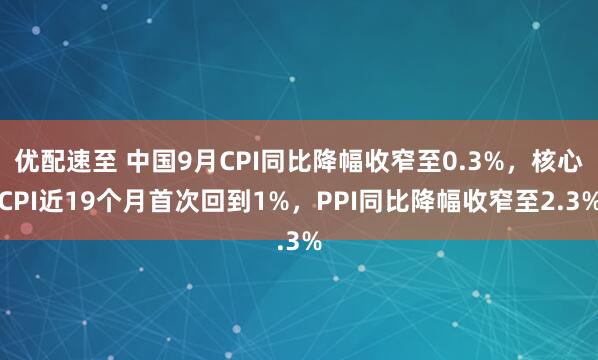 优配速至 中国9月CPI同比降幅收窄至0.3%，核心CPI近19个月首次回到1%，PPI同比降幅收窄至2.3%