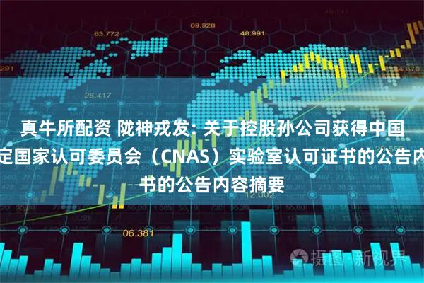 真牛所配资 陇神戎发: 关于控股孙公司获得中国合格评定国家认可委员会（CNAS）实验室认可证书的公告内容摘要