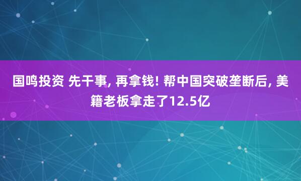 国鸣投资 先干事, 再拿钱! 帮中国突破垄断后, 美籍老板拿走了12.5亿
