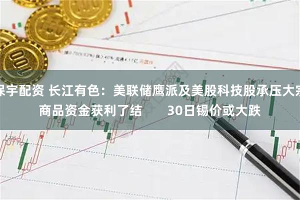 保宇配资 长江有色：美联储鹰派及美股科技股承压大宗商品资金获利了结       30日锡价或大跌