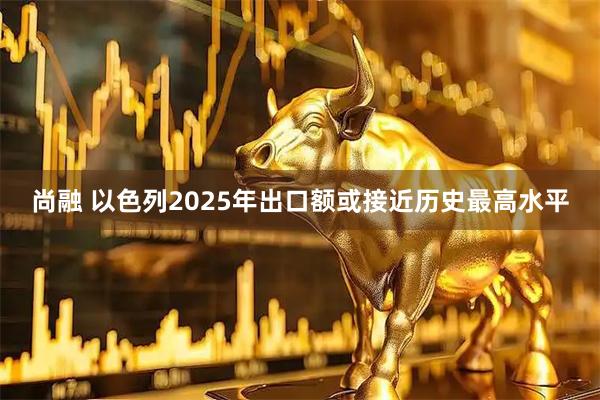 尚融 以色列2025年出口额或接近历史最高水平