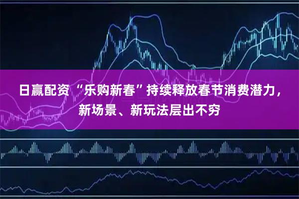 日赢配资 “乐购新春”持续释放春节消费潜力，新场景、新玩法层出不穷