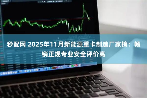 秒配网 2025年11月新能源重卡制造厂家榜：畅销正规专业安全评价高