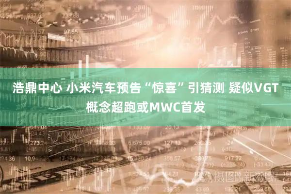 浩鼎中心 小米汽车预告“惊喜”引猜测 疑似VGT概念超跑或MWC首发