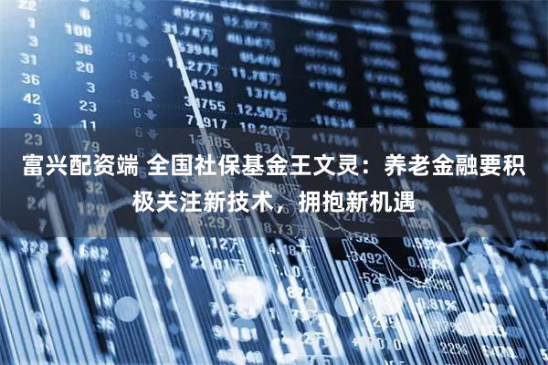 富兴配资端 全国社保基金王文灵：养老金融要积极关注新技术，拥抱新机遇