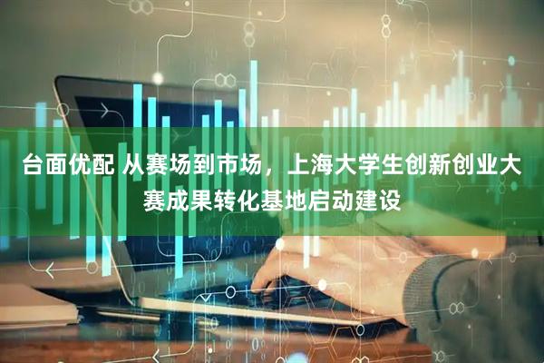 台面优配 从赛场到市场，上海大学生创新创业大赛成果转化基地启动建设