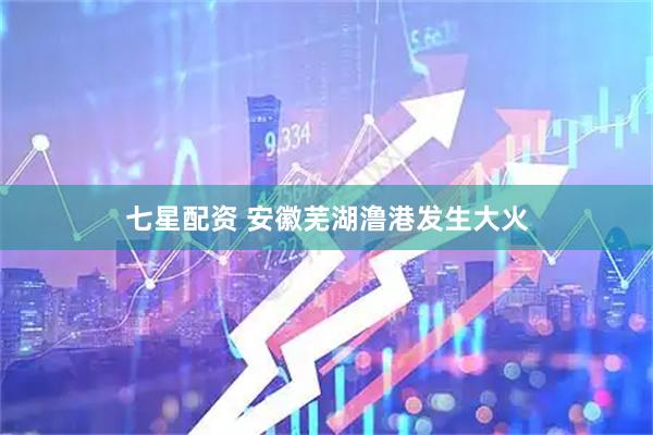 七星配资 安徽芜湖澛港发生大火
